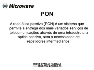 PON
A rede ótica passiva (PON) é um sistema que
permite a entrega dos mais variados serviços de
telecomunicações através de uma infraestrutura
óptica passiva, sem a necessidade de
repetidores intermediários.
REDES OPTICAS PASSIVAS
COM MIKROTIK ROUTER OS
 