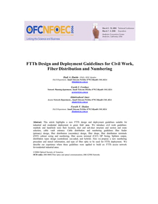 FTTh Design and Deployment Guidelines for Civil Work,
Fiber Distribution and Numbering
Hadi A. Hmida (PhD), IEEE Member
R&DDepartment, Saudi Telecom P.O.Box 87912 Riyadh 1165, KSA
hhmida@stc.com.sa
Garth C. Cordner
Network Planning department, Saudi Telecom P
.O.Box 87912 Riyadh 1165, KSA
gcorner@stc.com.sa
Abdulwaheed Amer
Access Network Department, , Saudi Telecom P.O.Box 87912 Riyadh 1165, KSA
akamer@stc.com.sa
Furaih F. Shalan
R&DDepartment, Saudi Telecom P.O.Box 87912 Riyadh 1165, KSA
fhsalan@stc.com.sa
Abstract: This article highlights a new FTTh design and deployment guidelines suitable for
industrial and residential deployment in green field areas. We introduce civil work guidelines:
manhole and hand-hole sizes their location, duct and sub-duct structure and section and route
selection, cable vault entrance. Cable distribution and numbering guidelines: fiber feeder
(primary) design, fiber distribution (secondary) design, fiber drops, fiber distribution terminals
(FDT) cabinet sizing and numbering, fiber access terminal (FAT) DP Sizing, Splitters output,
distribution types design (centralized, cascaded, and hybrid). Also we propose a new numbering
procedure and stencil information, and type of fiber optic to be used for FTTh deployment. We
describe our experience where these guidelines were applied to build an FTTh access network
forresidential industrial areas.
©2006 Optical Society of America
OCIS codes: (060.0060) Fiber optics and optical communications; (060.42500) Networks
 