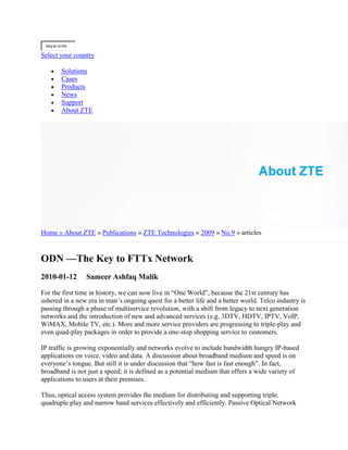 keyw ords
Select your country
Solutions
Cases
Products
News
Support
About ZTE
Home » About ZTE » Publications » ZTE Technologies » 2009 » No.9 » articles
ODN —The Key to FTTx Network
2010-01-12 Sameer Ashfaq Malik
For the first time in history, we can now live in “One World”, because the 21st century has
ushered in a new era in man’s ongoing quest for a better life and a better world. Telco industry is
passing through a phase of multiservice revolution, with a shift from legacy to next generation
networks and the introduction of new and advanced services (e.g. 3DTV, HDTV, IPTV, VoIP,
WiMAX, Mobile TV, etc.). More and more service providers are progressing to triple-play and
even quad-play packages in order to provide a one-stop shopping service to customers.
IP traffic is growing exponentially and networks evolve to include bandwidth hungry IP-based
applications on voice, video and data. A discussion about broadband medium and speed is on
everyone’s tongue. But still it is under discussion that “how fast is fast enough”. In fact,
broadband is not just a speed; it is defined as a potential medium that offers a wide variety of
applications to users at their premises.
Thus, optical access system provides the medium for distributing and supporting triple,
quadruple play and narrow band services effectively and efficiently. Passive Optical Network
 
