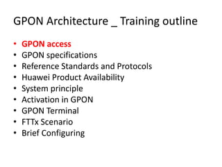 GPON Architecture _ Training outline
• GPON access
• GPON specifications
• Reference Standards and Protocols
• Huawei Product Availability
• System principle
• Activation in GPON
• GPON Terminal
• FTTx Scenario
• Brief Configuring
 