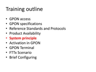Training outline
• GPON access
• GPON specifications
• Reference Standards and Protocols
• Product Availability
• System principle
• Activation in GPON
• GPON Terminal
• FTTx Scenario
• Brief Configuring
 