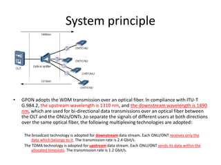 System principle
• GPON adopts the WDM transmission over an optical fiber. In compliance with ITU-T
G.984.2, the upstream wavelength is 1310 nm, and the downstream wavelength is 1490
nm, which are used for bi-directional data transmissions over an optical fiber between
the OLT and the ONUs/ONTs ,to separate the signals of different users at both directions
over the same optical fiber, the following multiplexing technologies are adopted:
The broadcast technology is adopted for downstream data stream. Each ONU/ONT receives only the
data which belongs to it. The transmission rate is 2.4 Gbit/s.
The TDMA technology is adopted for upstream data stream. Each ONU/ONT sends its data within the
allocated timeslots. The transmission rate is 1.2 Gbit/s.
 