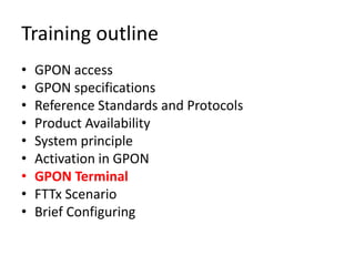 Training outline
• GPON access
• GPON specifications
• Reference Standards and Protocols
• Product Availability
• System principle
• Activation in GPON
• GPON Terminal
• FTTx Scenario
• Brief Configuring
 