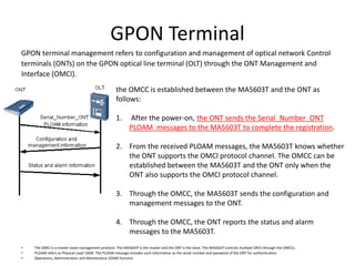GPON Terminal
GPON terminal management refers to configuration and management of optical network Control
terminals (ONTs) on the GPON optical line terminal (OLT) through the ONT Management and
Interface (OMCI).
• The OMCI is a master-slave management protocol. The MA5603T is the master and the ONT is the slave. The MA5603T controls multiple ONTs through the OMCCs.
• PLOAM refers to Physical Layer OAM. The PLOAM message includes such information as the serial number and password of the ONT for authentication.
• Operations, Administration and Maintenance (OAM) function
the OMCC is established between the MA5603T and the ONT as
follows:
1. After the power-on, the ONT sends the Serial_Number_ONT
PLOAM messages to the MA5603T to complete the registration.
2. From the received PLOAM messages, the MA5603T knows whether
the ONT supports the OMCI protocol channel. The OMCC can be
established between the MA5603T and the ONT only when the
ONT also supports the OMCI protocol channel.
3. Through the OMCC, the MA5603T sends the configuration and
management messages to the ONT.
4. Through the OMCC, the ONT reports the status and alarm
messages to the MA5603T.
 