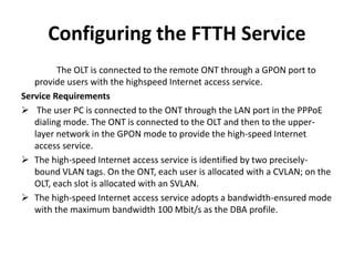 Configuring the FTTH Service
The OLT is connected to the remote ONT through a GPON port to
provide users with the highspeed Internet access service.
Service Requirements
 The user PC is connected to the ONT through the LAN port in the PPPoE
dialing mode. The ONT is connected to the OLT and then to the upper-
layer network in the GPON mode to provide the high-speed Internet
access service.
 The high-speed Internet access service is identified by two precisely-
bound VLAN tags. On the ONT, each user is allocated with a CVLAN; on the
OLT, each slot is allocated with an SVLAN.
 The high-speed Internet access service adopts a bandwidth-ensured mode
with the maximum bandwidth 100 Mbit/s as the DBA profile.
 