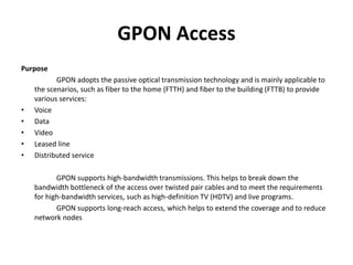 GPON Access
Purpose
GPON adopts the passive optical transmission technology and is mainly applicable to
the scenarios, such as fiber to the home (FTTH) and fiber to the building (FTTB) to provide
various services:
• Voice
• Data
• Video
• Leased line
• Distributed service
GPON supports high-bandwidth transmissions. This helps to break down the
bandwidth bottleneck of the access over twisted pair cables and to meet the requirements
for high-bandwidth services, such as high-definition TV (HDTV) and live programs.
GPON supports long-reach access, which helps to extend the coverage and to reduce
network nodes
 
