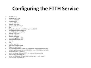 Configuring the FTTH Service
• vlan 100 smart
• vlan attrib 100 q-in-q
• port vlan 100 0/6 0
• vlan 4000 smart
• port vlan 4000 0/6 0
• interface vlanif 4000
• ip address 192.168.50.1 24
• quit
• dba-profile add profile-name PPPoE type4 max 102400
• ont-lineprofile gpon profile-id 10
• tcont 4 dba-profile-name PPPoE
• gem add 0 eth tcont 4
• gem add 1 eth tcont 4
• mapping-mode vlan
• gem mapping 0 0 vlan 4000
• gem mapping 1 1 vlan 1001
• commit
• quit
• interface gpon 0/2
• port 1 ont-auto-find enable
• display ont autofind all
• ont confirm 1 ontid 0 sn-auth 32303131B39FD641 snmp ont-lineprofile-id 10
• ont ipconfig 1 0 static ip-address 192.168.50.2 mask 255.255.255.0 vlan 4000
• ont alarm-profile 1 0 profile-id 1
• service-port 0 vlan 4000 gpon 0/2/1 ont 0 gemport 0 multi-service
• user-vlan 4000 rx-cttr 6 tx-cttr 6
• service-port 1001 vlan 100 gpon 0/2/1 ont 0 gemport 1 multi-service
• user-vlan 1001 rx-cttr 6 tx-cttr 6
 