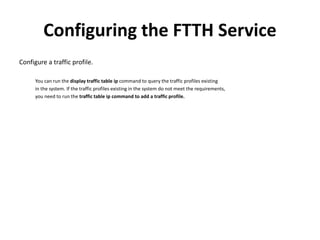 Configuring the FTTH Service
Configure a traffic profile.
You can run the display traffic table ip command to query the traffic profiles existing
in the system. If the traffic profiles existing in the system do not meet the requirements,
you need to run the traffic table ip command to add a traffic profile.
 