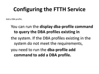 Configuring the FTTH Service
Add a DBA profile.
You can run the display dba-profile command
to query the DBA profiles existing in
the system. If the DBA profiles existing in the
system do not meet the requirements,
you need to run the dba-profile add
command to add a DBA profile.
 