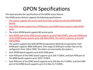 GPON Specifications
This topic provides the specifications of the GPON access feature.
The GPON access feature supports the following specifications:
• The system supports the service shelf to be fully configured with the GPBC/GPBD
boards.
• Each GPBC board supports four GPON ports, each GPBD board supports eight GPON
ports.
• The entire GPON board supports 8K service ports.
• Each GPON port of the GPBC board supports up to 64 ONUs/ONTs, and each GPON port
of the GPBD board supports up to 128 ONUs/ONTs. The system supports up to 6144
ONUs/ONTs.
• The system supports the GEM (GPON Encapsulation Method) encapsulation. Each
GPON port supports 4096 GEM ports. (The range of GEM port number that can be
configured is from 128 to 3999. The others are reserved by the system.)
• Each GPON board supports up to 8192 GEM ports.
• Each PON port of the GPBC board supports up to 256 T-CONTs, and Each PON port of
the GPBD board supports up to 1024 T-CONTs.
• Each PON port of the GPBC board supports up to 256 Non-Fix T-CONTs, and Each PON
port of the GPBD board supports up to 512 Non-Fix T-CONTs.
 