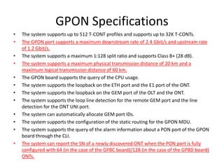 GPON Specifications
• The system supports up to 512 T-CONT profiles and supports up to 32K T-CONTs.
• The GPON port supports a maximum downstream rate of 2.4 Gbit/s and upstream rate
of 1.2 Gbit/s.
• The system supports a maximum 1:128 split ratio and supports Class B+ (28 dB).
• The system supports a maximum physical transmission distance of 20 km and a
maximum logical transmission distance of 60 km.
• The GPON board supports the query of the CPU usage.
• The system supports the loopback on the ETH port and the E1 port of the ONT.
• The system supports the loopback on the GEM port of the OLT and the ONT.
• The system supports the loop line detection for the remote GEM port and the line
detection for the ONT UNI port.
• The system can automatically allocate GEM port IDs.
• The system supports the configuration of the static routing for the GPON MDU.
• The system supports the query of the alarm information about a PON port of the GPON
board through the CLI.
• The system can report the SN of a newly discovered ONT when the PON port is fully
configured with 64 (in the case of the GPBC board)/128 (in the case of the GPBD board)
ONTs.
 