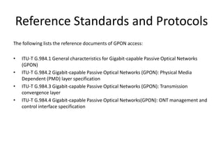 Reference Standards and Protocols
The following lists the reference documents of GPON access:
• ITU-T G.984.1 General characteristics for Gigabit-capable Passive Optical Networks
(GPON)
• ITU-T G.984.2 Gigabit-capable Passive Optical Networks (GPON): Physical Media
Dependent (PMD) layer specification
• ITU-T G.984.3 Gigabit-capable Passive Optical Networks (GPON): Transmission
convergence layer
• ITU-T G.984.4 Gigabit-capable Passive Optical Networks(GPON): ONT management and
control interface specification
 