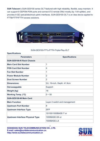 SUN Telecom’s SUN-GE9100 series OLT featured with high reliability, flexible, easy maintain. It
can support 8 GEPON PON ports and connect 512 remote ONU mostly (by 1:64 splitter), and
provides 8 GE optical/electrical uplink interfaces. SUN-GE9100 OLT is an idea device applied to
FTTB/FTTP/FTTH access solutions.




                          SUN-GE9100-FTTx-FTTH-Triple-Play-OLT
Specifications
               Parameters                                    Specifications
SUN-GE9100-R Rack Chassis
Main Card Slot Number                      1
PON Card Slot Number                       4
Fan Slot Number                            1
Power Module Number                        2
Dust Screen Number                         2
Dimensions:                                2U, 19-inch, Depth: 41.9cm
Hot-swappable                              Support
Weight (kg)                                18
Working Temp. (°C)                         0 ~ 50
SUN-GE9100-M Main Card
Main Function                              Layer 2 switch and management
Upstream Port Number                       8
Upstream Interface Type                    SFP
                                           10/100/1000BASE-T or
Upstream Interface Physical Type           1000BASE-SX or
                                           1000BASE-LX

                                                2
SHANGHAI SUN TELECOMMUNICATION CO., LTD.
E-mail: sales@suntelecommunication.cn
http://www.suntelecommunication.cn
 