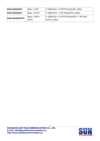 SUN-GE9204P2     Data + VoIP     4 100M Port + 2 POTS Port(VoIP), 20km
SUN-GE9204R1     Data + CATV     4 100M Port + 1 RF Port(CATV), 20km
                 Data + VoIP +   4 100M Port + 2 POTS Port(VoIP) + 1 RF Port
SUN-GE9204P2R1
                 CATV            (CATV), 20km




                                     5
SHANGHAI SUN TELECOMMUNICATION CO., LTD.
E-mail: sales@suntelecommunication.cn
http://www.suntelecommunication.cn
 