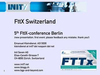 FttX Switzerland
    5th FttX-conference Berlin
    (new presentation, first event, please feedback any mistake, thank you!)‫‏‬

    Emanuel Kleindienst, AS13030
    kleindienst at init7 dot nospam dot net

    Init Seven AG
    Elias-Canetti-Strasse 7
    CH-8050 Zürich, Switzerland

    www.init7.net
    www.blogg.ch
1   www.bgp-and-beyond.com
 