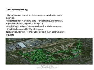• Digital documentation of the existing network, duct route
planning.
• Registration of marketing data (demographic, economical,
population density, type of buildings…)
• Establish priorities of network rollout for all departments
• Establish Manageable Work Packages
(Network Clustering, Fiber Route planning, duct analysis, duct
request)
Fundamental planning
By Ahmed Hamdy
ahmed_hamdy192@yahoo.com
 