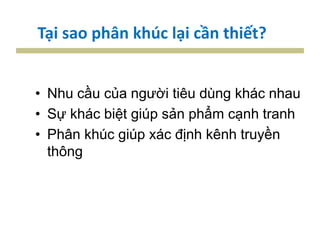 Tại sao phân khúc lại cần thiết?
• Nhu cầu của người tiêu dùng khác nhau
• Sự khác biệt giúp sản phẩm cạnh tranh
• Phân khúc giúp xác định kênh truyền
thông
 