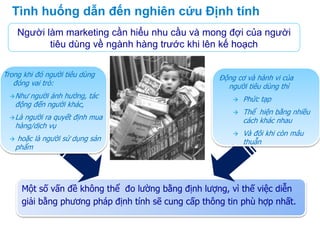 Một số vấn đề không thể đo lường bằng định lượng, vì thế việc diễn
giải bằng phương pháp định tính sẽ cung cấp thông tin phù hợp nhất.
Tình huống dẫn đến nghiên cứu Định tính
Người làm marketing cần hiểu nhu cầu và mong đợi của người
tiêu dùng về ngành hàng trước khi lên kế hoạch
Động cơ và hành vi của
người tiêu dùng thì
 Phức tạp
 Thể hiện bằng nhiều
cách khác nhau
 Và đôi khi còn mâu
thuẫn
Trong khi đó người tiêu dùng
đóng vai trò:
Như người ảnh hưởng, tác
động đến người khác,
Là người ra quyết định mua
hàng/dịch vụ
 hoặc là người sử dụng sản
phẩm
 