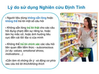 Lý do sử dụng Nghiên cứu Định Tính
 Người tiêu dùng không sẵn lòng hoặc
không thể trả lời một số câu hỏi
 Không sẵn lòng trả lời thật cho các câu
hỏi đụng chạm đến sự riêng tư, hoặc
làm họ mắc cỡ, hoặc ảnh hưởng tiêu
cực đến cái tôi/ địa vị của mình
 Không thể trả lời chính xác các câu hỏi
liên quan đến tiềm thức - subconscious
(ví dụ: values, emotional drives,
motivations…)
Cần làm rõ những ẩn ý và động cơ phía
sau câu trả lời thích/không thích
 