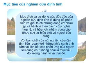 Mục đích và sự đóng góp độc đáo của
nghiên cứu định tính là dùng để phân
tích và giải thích những động cơ phức
tạp và hành vi theo cách có ý nghĩa,
hợp lệ, và hữu ích, nhằm cung cấp
(thực sự) sự hiểu biết về người tiêu
dùng.
Với bản chất của nó, nghiên cứu định
tính liên quan với những khía cạnh tình
cảm và liên kết các phản ứng của người
tiêu dùng chứ không phải là mục tiêu,
đo lường hành vi và thái độ.
Mục tiêu của nghiên cứu định tính
 