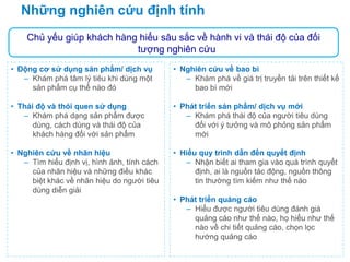 Những nghiên cứu định tính
• Động cơ sử dụng sản phẩm/ dịch vụ
– Khám phá tâm lý tiêu khi dùng một
sản phẩm cụ thể nào đó
• Thái độ và thói quen sử dụng
– Khám phá dạng sản phẩm được
dùng, cách dùng và thái độ của
khách hàng đối với sản phẩm
• Nghiên cứu về nhãn hiệu
– Tìm hiểu định vị, hình ảnh, tính cách
của nhãn hiệu và những điều khác
biệt khác về nhãn hiệu do người tiêu
dùng diễn giải
• Nghiên cứu về bao bì
– Khám phá về giá trị truyền tải trên thiết kế
bao bì mới
• Phát triển sản phẩm/ dịch vụ mới
– Khám phá thái độ của người tiêu dùng
đối với ý tưởng và mô phỏng sản phẩm
mới
• Hiểu quy trình dẫn đến quyết định
– Nhận biết ai tham gia vào quá trình quyết
định, ai là nguồn tác động, nguồn thông
tin thường tìm kiếm như thế nào
• Phát triển quảng cáo
– Hiểu được người tiêu dùng đánh giá
quảng cáo như thế nào, họ hiểu như thế
nào về chi tiết quảng cáo, chọn lọc
hướng quảng cáo
Chủ yếu giúp khách hàng hiểu sâu sắc về hành vi và thái độ của đối
tượng nghiên cứu
 