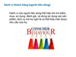 Hành vi khách hàng (người tiêu dùng)
Hành vi của người tiêu dùng thể hiện khi tìm kiếm,
mua, sử dụng, đánh giá, và dừng sử dụng các sản
phẩm, dịch vụ mà họ nghĩ là có thể thỏa mãn được
nhu cầu của họ.
 