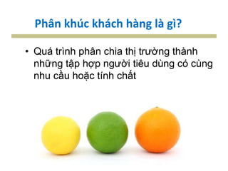 Phân khúc khách hàng là gì?
• Quá trình phân chia thị trường thành
những tập hợp người tiêu dùng có cùng
nhu cầu hoặc tính chất
 
