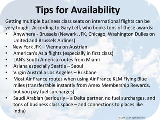 © Lypht, LLC All Rights Reserved
Tips for Availability
Getting multiple business class seats on international flights can be
very tough. According to Gary Leff, who books tons of these awards:
• Anywhere - Brussels (Newark, JFK, Chicago, Washington Dulles on
United and Brussels Airlines)
• New York JFK – Vienna on Austrian
• American’s Asia flights (especially in first class)
• LAN’s South America routes from Miami
• Asiana especially Seattle – Seoul
• Virgin Australia Los Angeles – Brisbane
• Most Air France routes when using Air France KLM Flying Blue
miles (transferrable instantly from Amex Membership Rewards,
but you pay fuel surcharges)
• Saudi Arabian (seriously – a Delta partner, no fuel surcharges, and
tons of business class space – and connections to places like
India)
 