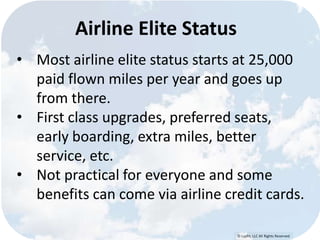 © Lypht, LLC All Rights Reserved
Airline Elite Status
• Most airline elite status starts at 25,000
paid flown miles per year and goes up
from there.
• First class upgrades, preferred seats,
early boarding, extra miles, better
service, etc.
• Not practical for everyone and some
benefits can come via airline credit cards.
 