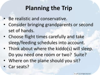 © Lypht, LLC All Rights Reserved
Planning the Trip
• Be realistic and conservative.
• Consider bringing grandparents or second
set of hands.
• Choose flight times carefully and take
sleep/feeding schedules into account.
• Think about where the kiddo(s) will sleep.
Do you need one room or two? Suite?
• Where on the plane should you sit?
• Car seats?
 