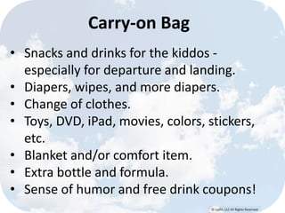 © Lypht, LLC All Rights Reserved
Carry-on Bag
• Snacks and drinks for the kiddos -
especially for departure and landing.
• Diapers, wipes, and more diapers.
• Change of clothes.
• Toys, DVD, iPad, movies, colors, stickers,
etc.
• Blanket and/or comfort item.
• Extra bottle and formula.
• Sense of humor and free drink coupons!
 