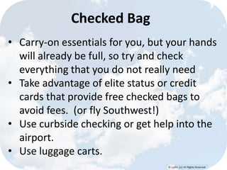 © Lypht, LLC All Rights Reserved
Checked Bag
• Carry-on essentials for you, but your hands
will already be full, so try and check
everything that you do not really need
• Take advantage of elite status or credit
cards that provide free checked bags to
avoid fees. (or fly Southwest!)
• Use curbside checking or get help into the
airport.
• Use luggage carts.
 