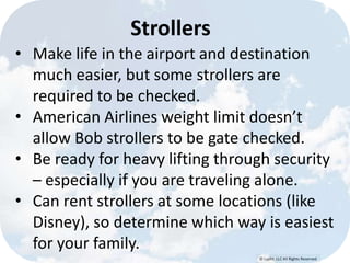 © Lypht, LLC All Rights Reserved
Strollers
• Make life in the airport and destination
much easier, but some strollers are
required to be checked.
• American Airlines weight limit doesn’t
allow Bob strollers to be gate checked.
• Be ready for heavy lifting through security
– especially if you are traveling alone.
• Can rent strollers at some locations (like
Disney), so determine which way is easiest
for your family.
 