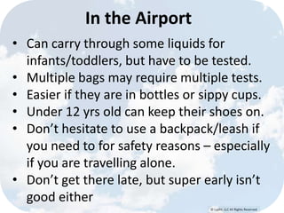 © Lypht, LLC All Rights Reserved
In the Airport
• Can carry through some liquids for
infants/toddlers, but have to be tested.
• Multiple bags may require multiple tests.
• Easier if they are in bottles or sippy cups.
• Under 12 yrs old can keep their shoes on.
• Don’t hesitate to use a backpack/leash if
you need to for safety reasons – especially
if you are travelling alone.
• Don’t get there late, but super early isn’t
good either
 