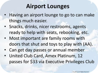 © Lypht, LLC All Rights Reserved
Airport Lounges
• Having an airport lounge to go to can make
things much easier.
• Snacks, drinks, nicer restrooms, agents
ready to help with seats, rebooking, etc.
• Most important are family rooms with
doors that shut and toys to play with (AA).
• Can get day passes or annual member
• United Club Card, Amex Platinum, 12
passes for $33 via Executive Privileges Club
 