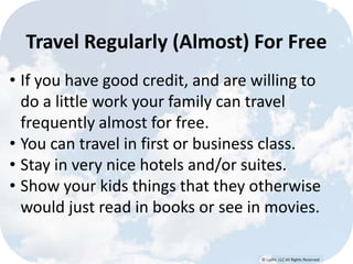 © Lypht, LLC All Rights Reserved
Travel Regularly (Almost) For Free
• If you have good credit, and are willing to
do a little work your family can travel
frequently almost for free.
• You can travel in first or business class.
• Stay in very nice hotels and/or suites.
• Show your kids things that they otherwise
would just read in books or see in movies.
 