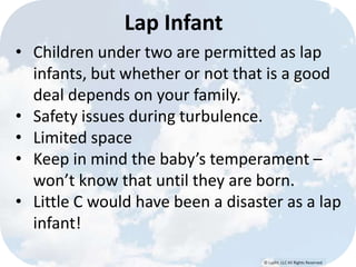 © Lypht, LLC All Rights Reserved
Lap Infant
• Children under two are permitted as lap
infants, but whether or not that is a good
deal depends on your family.
• Safety issues during turbulence.
• Limited space
• Keep in mind the baby’s temperament –
won’t know that until they are born.
• Little C would have been a disaster as a lap
infant!
 