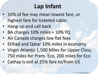 © Lypht, LLC All Rights Reserved
Lap Infant
• 10% of fee may mean lowest fare, or
highest fare for ticketed cabin.
• Hang-up and call back
• BA charges 10% miles + 10% YQ
• Air Canada charges low flat fees
• Etihad and Qatar 10% miles in economy
• Virgin Atlantic 1,500 Miles for Upper Class,
750 miles for Prem. Eco, 200 miles for Eco
• Cathay is evil at 25% fare to/from US
 