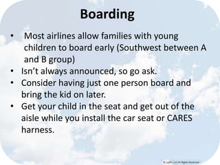 © Lypht, LLC All Rights Reserved
• Most airlines allow families with young
children to board early (Southwest between A
and B group)
• Isn’t always announced, so go ask.
• Consider having just one person board and
bring the kid on later.
• Get your child in the seat and get out of the
aisle while you install the car seat or CARES
harness.
Boarding
 