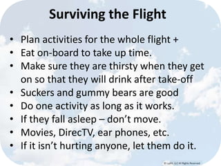 © Lypht, LLC All Rights Reserved
Surviving the Flight
• Plan activities for the whole flight +
• Eat on-board to take up time.
• Make sure they are thirsty when they get
on so that they will drink after take-off
• Suckers and gummy bears are good
• Do one activity as long as it works.
• If they fall asleep – don’t move.
• Movies, DirecTV, ear phones, etc.
• If it isn’t hurting anyone, let them do it.
 
