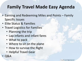 © Lypht, LLC All Rights Reserved
Family Travel Made Easy Agenda
• Earning and Redeeming Miles and Points – Family
Specific Issues
• Elite Status & Families
• Travel Logistics for Families
• Planning the trip
• Lap infants and infant fares
• What to pack
• Where to sit on the plane
• How to survive the flight
• Helpful Travel Gear
• Q&A
 