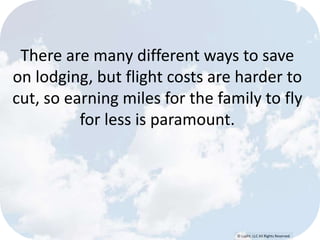 There are many different ways to save 
on lodging, but flight costs are harder to 
cut, so earning miles for the family to fly 
© Lypht, LLC All Rights Reserved 
for less is paramount. 
 