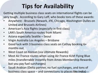 Tips for Availability 
Getting multiple business class seats on international flights can be 
very tough. According to Gary Leff, who books tons of these awards: 
• Anywhere - Brussels (Newark, JFK, Chicago, Washington Dulles on 
© Lypht, LLC All Rights Reserved 
United and Brussels Airlines) 
• American’s Asia flights (especially in first class) 
• LAN’s South America routes from Miami 
• Asiana especially Seattle – Seoul 
• Virgin Australia Los Angeles – Brisbane 
• Good luck with 3 business class seats on Cathay booking 6+ 
months out 
• West Coast on Korean (via Ultimate Rewards) 
• Most Air France routes when using Air France KLM Flying Blue 
miles (transferrable instantly from Amex Membership Rewards, 
but you pay fuel surcharges) 
• Saudi Arabian (Delta partner, no fuel surcharges, and tons of 
business class space – and connections to places like India) 
 