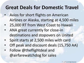Great Deals for Domestic Travel 
• Avios for short flights on American 
Airlines or Alaska, starting at 4,500 miles 
• 25,000 RT from West Coast to Hawaii 
• ANA great currently for close-in 
destinations and stopovers on United 
• Spirit starts at 2,500 miles with card 
• Off peak and discount deals (15,750 AA) 
• Follow @theflightdeal and 
© Lypht, LLC All Rights Reserved 
@airfarewatchdog for sales 
 
