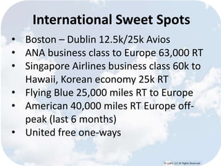 International Sweet Spots 
• Boston – Dublin 12.5k/25k Avios 
• ANA business class to Europe 63,000 RT 
• Singapore Airlines business class 60k to 
Hawaii, Korean economy 25k RT 
• Flying Blue 25,000 miles RT to Europe 
• American 40,000 miles RT Europe off-peak 
© Lypht, LLC All Rights Reserved 
(last 6 months) 
• United free one-ways 
 