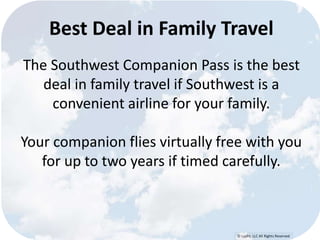 Best Deal in Family Travel 
The Southwest Companion Pass is the best 
deal in family travel if Southwest is a 
convenient airline for your family. 
Your companion flies virtually free with you 
for up to two years if timed carefully. 
© Lypht, LLC All Rights Reserved 
 