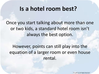 Is a hotel room best? 
Once you start talking about more than one 
or two kids, a standard hotel room isn’t 
© Lypht, LLC All Rights Reserved 
always the best option. 
However, points can still play into the 
equation of a larger room or even house 
rental. 
 