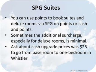© Lypht, LLC All Rights Reserved 
SPG Suites 
• You can use points to book suites and 
deluxe rooms via SPG on points or cash 
and points. 
• Sometimes the additional surcharge, 
especially for deluxe rooms, is minimal. 
• Ask about cash upgrade prices was $25 
to go from base room to one-bedroom in 
Whistler 
 