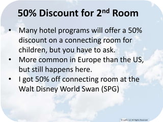 50% Discount for 2nd Room 
• Many hotel programs will offer a 50% 
discount on a connecting room for 
children, but you have to ask. 
• More common in Europe than the US, 
© Lypht, LLC All Rights Reserved 
but still happens here. 
• I got 50% off connecting room at the 
Walt Disney World Swan (SPG) 
 
