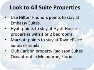 Look to All Suite Properties 
• Use Hilton Hhonors points to stay at 
© Lypht, LLC All Rights Reserved 
Embassy Suites. 
• Hyatt points to stay at Hyatt House 
properties with 1 or 2 bedrooms. 
• Marriott points to stay at TownePlace 
Suites or similar. 
• Club Carlson property Radisson Suites 
Oceanfront in Melbourne, Florida 
 